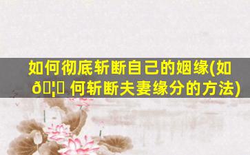 如何彻底斩断自己的姻缘(如 🦊 何斩断夫妻缘分的方法)